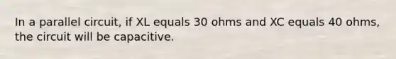 In a parallel circuit, if XL equals 30 ohms and XC equals 40 ohms, the circuit will be capacitive.