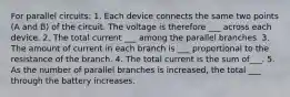 For parallel circuits: 1. Each device connects the same two points (A and B) of the circuit. The voltage is therefore ___ across each device. 2. The total current ___ among the parallel branches. 3. The amount of current in each branch is ___ proportional to the resistance of the branch. 4. The total current is the sum of___. 5. As the number of parallel branches is increased, the total ___ through the battery increases.