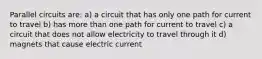 Parallel circuits are: a) a circuit that has only one path for current to travel b) has more than one path for current to travel c) a circuit that does not allow electricity to travel through it d) magnets that cause electric current