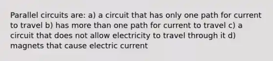 Parallel circuits are: a) a circuit that has only one path for current to travel b) has more than one path for current to travel c) a circuit that does not allow electricity to travel through it d) magnets that cause electric current