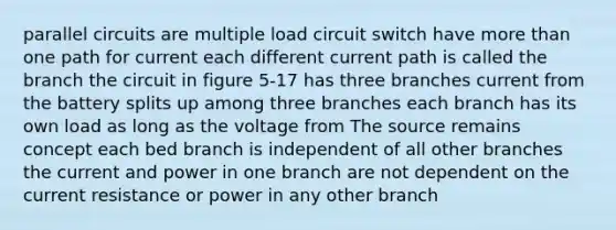 parallel circuits are multiple load circuit switch have more than one path for current each different current path is called the branch the circuit in figure 5-17 has three branches current from the battery splits up among three branches each branch has its own load as long as the voltage from The source remains concept each bed branch is independent of all other branches the current and power in one branch are not dependent on the current resistance or power in any other branch