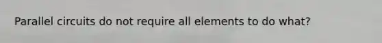 Parallel circuits do not require all elements to do what?