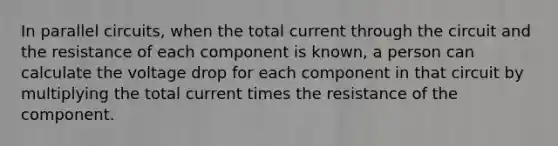 In parallel circuits, when the total current through the circuit and the resistance of each component is known, a person can calculate the voltage drop for each component in that circuit by multiplying the total current times the resistance of the component.