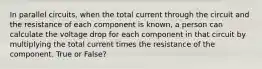 In parallel circuits, when the total current through the circuit and the resistance of each component is known, a person can calculate the voltage drop for each component in that circuit by multiplying the total current times the resistance of the component. True or False?