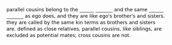 parallel cousins belong to the ______ _______ and the same ______ _______ as ego does, and they are like ego's brother's and sisters. they are called by the same kin terms as brothers and sisters are. defined as close relatives, parallel cousins, like siblings, are excluded as potential mates; cross cousins are not.