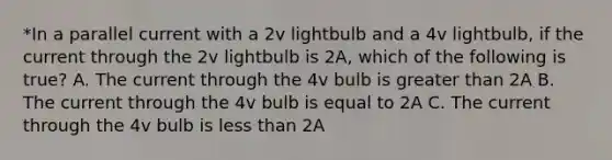 *In a parallel current with a 2v lightbulb and a 4v lightbulb, if the current through the 2v lightbulb is 2A, which of the following is true? A. The current through the 4v bulb is <a href='https://www.questionai.com/knowledge/ktgHnBD4o3-greater-than' class='anchor-knowledge'>greater than</a> 2A B. The current through the 4v bulb is equal to 2A C. The current through the 4v bulb is <a href='https://www.questionai.com/knowledge/k7BtlYpAMX-less-than' class='anchor-knowledge'>less than</a> 2A