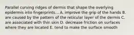 Parallel curving ridges of dermis that shape the overlying epidermis into fingerprints... A. improve the grip of the hands B. are caused by the pattern of the reticular layer of the dermis C. are associated with thin skin D. decrease friction on surfaces where they are located E. tend to make the surface smooth