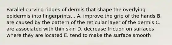 Parallel curving ridges of dermis that shape the overlying epidermis into fingerprints... A. improve the grip of the hands B. are caused by the pattern of the reticular layer of the dermis C. are associated with thin skin D. decrease friction on surfaces where they are located E. tend to make the surface smooth