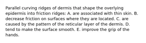 Parallel curving ridges of dermis that shape the overlying epidermis into friction ridges: A. are associated with thin skin. B. decrease friction on surfaces where they are located. C. are caused by the pattern of the reticular layer of the dermis. D. tend to make the surface smooth. E. improve the grip of the hands.