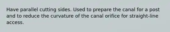 Have parallel cutting sides. Used to prepare the canal for a post and to reduce the curvature of the canal orifice for straight-line access.