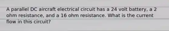 A parallel DC aircraft electrical circuit has a 24 volt battery, a 2 ohm resistance, and a 16 ohm resistance. What is the current flow in this circuit?