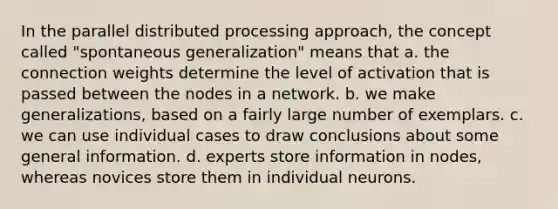 In the parallel distributed processing approach, the concept called "spontaneous generalization" means that a. the connection weights determine the level of activation that is passed between the nodes in a network. b. we make generalizations, based on a fairly large number of exemplars. c. we can use individual cases to draw conclusions about some general information. d. experts store information in nodes, whereas novices store them in individual neurons.