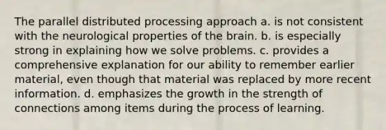 The parallel distributed processing approach a. is not consistent with the neurological properties of the brain. b. is especially strong in explaining how we solve problems. c. provides a comprehensive explanation for our ability to remember earlier material, even though that material was replaced by more recent information. d. emphasizes the growth in the strength of connections among items during the process of learning.