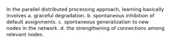 In the parallel distributed processing approach, learning basically involves a. graceful degradation. b. spontaneous inhibition of default assignments. c. spontaneous generalization to new nodes in the network. d. the strengthening of connections among relevant nodes.