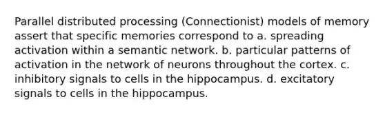 Parallel distributed processing (Connectionist) models of memory assert that specific memories correspond to a. spreading activation within a semantic network. b. particular patterns of activation in the network of neurons throughout the cortex. c. inhibitory signals to cells in the hippocampus. d. excitatory signals to cells in the hippocampus.