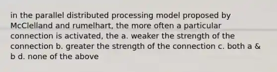 in the parallel distributed processing model proposed by McClelland and rumelhart, the more often a particular connection is activated, the a. weaker the strength of the connection b. greater the strength of the connection c. both a & b d. none of the above