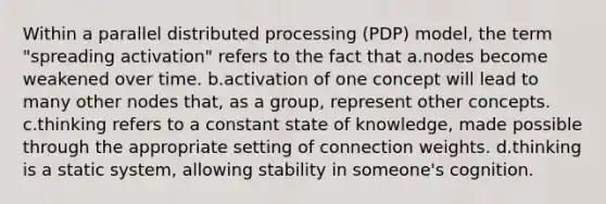 Within a parallel distributed processing (PDP) model, the term "spreading activation" refers to the fact that a.nodes become weakened over time. b.activation of one concept will lead to many other nodes that, as a group, represent other concepts. c.thinking refers to a constant state of knowledge, made possible through the appropriate setting of connection weights. d.thinking is a static system, allowing stability in someone's cognition.