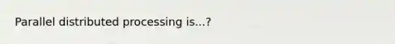 Parallel distributed processing is...?