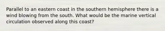 Parallel to an eastern coast in the southern hemisphere there is a wind blowing from the south. What would be the marine vertical circulation observed along this coast?