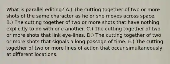 What is parallel editing? A.) The cutting together of two or more shots of the same character as he or she moves across space. B.) The cutting together of two or more shots that have nothing explicitly to do with one another. C.) The cutting together of two or more shots that link eye-lines. D.) The cutting together of two or more shots that signals a long passage of time. E.) The cutting together of two or more lines of action that occur simultaneously at different locations.