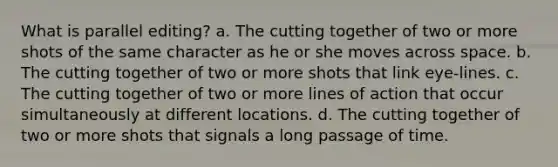 What is parallel editing? a. The cutting together of two or more shots of the same character as he or she moves across space. b. The cutting together of two or more shots that link eye-lines. c. The cutting together of two or more lines of action that occur simultaneously at different locations. d. The cutting together of two or more shots that signals a long passage of time.