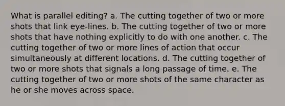 What is parallel editing? a. The cutting together of two or more shots that link eye-lines. b. The cutting together of two or more shots that have nothing explicitly to do with one another. c. The cutting together of two or more lines of action that occur simultaneously at different locations. d. The cutting together of two or more shots that signals a long passage of time. e. The cutting together of two or more shots of the same character as he or she moves across space.