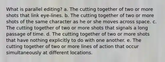 What is parallel editing? a. The cutting together of two or more shots that link eye-lines. b. The cutting together of two or more shots of the same character as he or she moves across space. c. The cutting together of two or more shots that signals a long passage of time. d. The cutting together of two or more shots that have nothing explicitly to do with one another. e. The cutting together of two or more lines of action that occur simultaneously at different locations.