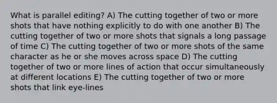 What is parallel editing? A) The cutting together of two or more shots that have nothing explicitly to do with one another B) The cutting together of two or more shots that signals a long passage of time C) The cutting together of two or more shots of the same character as he or she moves across space D) The cutting together of two or more lines of action that occur simultaneously at different locations E) The cutting together of two or more shots that link eye-lines