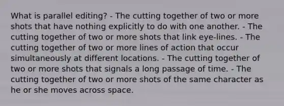 What is parallel editing? - The cutting together of two or more shots that have nothing explicitly to do with one another. - The cutting together of two or more shots that link eye-lines. - The cutting together of two or more lines of action that occur simultaneously at different locations. - The cutting together of two or more shots that signals a long passage of time. - The cutting together of two or more shots of the same character as he or she moves across space.