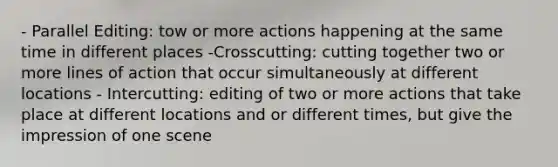 - Parallel Editing: tow or more actions happening at the same time in different places -Crosscutting: cutting together two or more lines of action that occur simultaneously at different locations - Intercutting: editing of two or more actions that take place at different locations and or different times, but give the impression of one scene