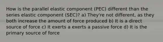 How is the parallel elastic component (PEC) different than the series elastic component (SEC)? a) They're not different, as they both increase the amount of force produced b) It is a direct source of force c) It exerts a exerts a passive force d) It is the primary source of force