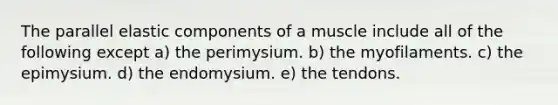 The parallel elastic components of a muscle include all of the following except a) the perimysium. b) the myofilaments. c) the epimysium. d) the endomysium. e) the tendons.