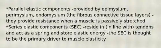 *Parallel elastic components -provided by epimysium, perimysium, endomysium (the fibrous connective tissue layers) -they provide resistance when a muscle is passively stretched *Series elastic components (SEC) -reside in (in line with) tendons and act as a spring and store elastic energy -the SEC is thought to be the primary driver to muscle elasticity