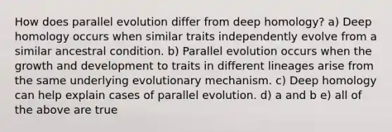 How does parallel evolution differ from deep homology? a) Deep homology occurs when similar traits independently evolve from a similar ancestral condition. b) Parallel evolution occurs when the growth and development to traits in different lineages arise from the same underlying evolutionary mechanism. c) Deep homology can help explain cases of parallel evolution. d) a and b e) all of the above are true