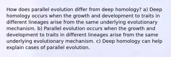 How does parallel evolution differ from deep homology? a) Deep homology occurs when the growth and development to traits in different lineages arise from the same underlying evolutionary mechanism. b) Parallel evolution occurs when the growth and development to traits in different lineages arise from the same underlying evolutionary mechanism. c) Deep homology can help explain cases of parallel evolution.