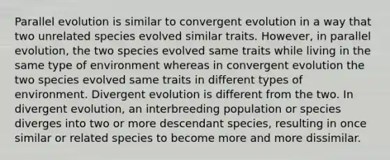 Parallel evolution is similar to convergent evolution in a way that two unrelated species evolved similar traits. However, in parallel evolution, the two species evolved same traits while living in the same type of environment whereas in convergent evolution the two species evolved same traits in different types of environment. Divergent evolution is different from the two. In divergent evolution, an interbreeding population or species diverges into two or more descendant species, resulting in once similar or related species to become more and more dissimilar.