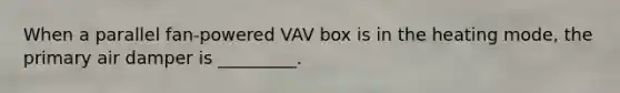 When a parallel fan-powered VAV box is in the heating mode, the primary air damper is _________.