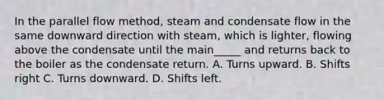 In the parallel flow method, steam and condensate flow in the same downward direction with steam, which is lighter, flowing above the condensate until the main_____ and returns back to the boiler as the condensate return. A. Turns upward. B. Shifts right C. Turns downward. D. Shifts left.