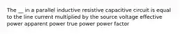 The __ in a parallel inductive resistive capacitive circuit is equal to the line current multiplied by the source voltage effective power apparent power true power power factor