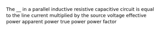 The __ in a parallel inductive resistive capacitive circuit is equal to the line current multiplied by the source voltage effective power apparent power true power power factor