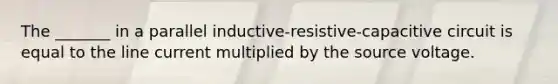 The _______ in a parallel inductive-resistive-capacitive circuit is equal to the line current multiplied by the source voltage.