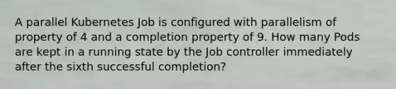 A parallel Kubernetes Job is configured with parallelism of property of 4 and a completi<a href='https://www.questionai.com/knowledge/kMnCxQNcUl-on-property' class='anchor-knowledge'>on property</a> of 9. How many Pods are kept in a running state by the Job controller immediately after the sixth successful completion?