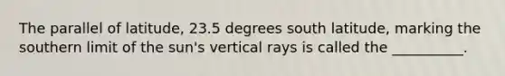 The parallel of latitude, 23.5 degrees south latitude, marking the southern limit of the sun's vertical rays is called the __________.