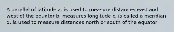 A parallel of latitude a. is used to measure distances east and west of the equator b. measures longitude c. is called a meridian d. is used to measure distances north or south of the equator