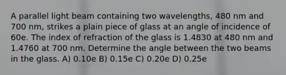 A parallel light beam containing two wavelengths, 480 nm and 700 nm, strikes a plain piece of glass at an angle of incidence of 60e. The index of refraction of the glass is 1.4830 at 480 nm and 1.4760 at 700 nm. Determine the angle between the two beams in the glass. A) 0.10e B) 0.15e C) 0.20e D) 0.25e