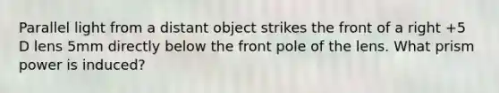 Parallel light from a distant object strikes the front of a right +5 D lens 5mm directly below the front pole of the lens. What prism power is induced?