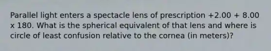 Parallel light enters a spectacle lens of prescription +2.00 + 8.00 x 180. What is the spherical equivalent of that lens and where is circle of least confusion relative to the cornea (in meters)?