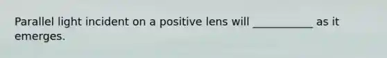 Parallel light incident on a positive lens will ___________ as it emerges.