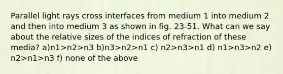 Parallel light rays cross interfaces from medium 1 into medium 2 and then into medium 3 as shown in fig. 23-51. What can we say about the relative sizes of the indices of refraction of these media? a)n1>n2>n3 b)n3>n2>n1 c) n2>n3>n1 d) n1>n3>n2 e) n2>n1>n3 f) none of the above