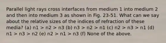 Parallel light rays cross interfaces from medium 1 into medium 2 and then into medium 3 as shown in Fig. 23-51. What can we say about the relative sizes of the indices of refraction of these media? (a) n1 > n2 > n3 (b) n3 > n2 > n1 (c) n2 > n3 > n1 (d) n1 > n3 > n2 (e) n2 > n1 > n3 (f) None of the above.